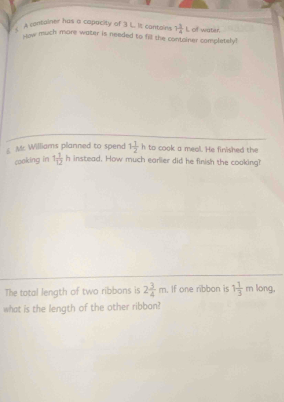 A container has a capacity of 3 L. It contains 1 3/4 L of water. 
How much more water is needed to fill the container completely? 
s Mr. Williams planned to spend 1 1/2 h to cook a meal. He finished the 
cooking in 1 1/12 h instead. How much earlier did he finish the cooking? 
The total length of two ribbons is 2 3/4 m. If one ribbon is 1 1/3 m long, 
what is the length of the other ribbon?