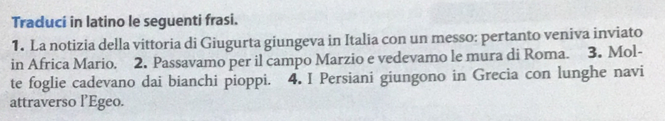 Traduci in latino le seguenti frasi. 
1. La notizia della vittoria di Giugurta giungeva in Italia con un messo: pertanto veniva inviato 
in Africa Mario. 2. Passavamo per il campo Marzio e vedevamo le mura di Roma. 3. Mol- 
te foglie cadevano dai bianchi pioppi. 4. I Persiani giungono in Grecia con lunghe navi 
attraverso l’Egeo.