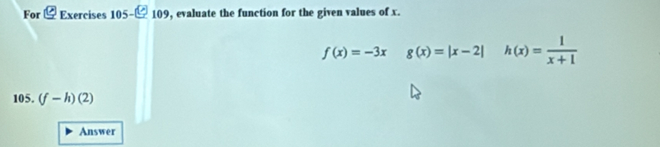 For ζ Exercises 105-- 109, evaluate the function for the given values of x.
f(x)=-3x g(x)=|x-2| h(x)= 1/x+1 
105. (f-h)(2)
Answer