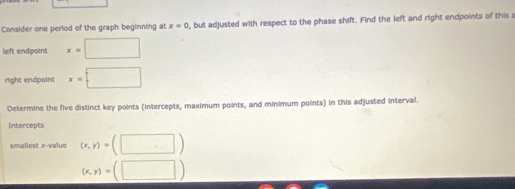 Consider one period of the graph beginning at x=0 , but adjusted with respect to the phase shift. Find the left and right endpoints of this a 
()^n()2()1 
left endpoint x= □ 
right endpoint x= : ^ 
Determine the five distinct key points (intercepts, maximum points, and minimum points) in this adjusted interval. 
Intercepts 
smallest x -value (x,y)= (□ )
(x,y)= □ )