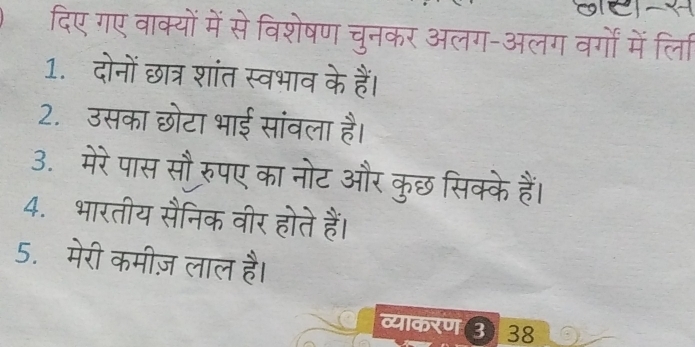 दिए गए वाक्यों में से विशेषण चुनकर अलग-अलग वर्गों में ्लिा 
1. दोनों छात्र शांत स्वभाव के हैं। 
2. उसका छोटा भाई सांवला है। 
3. मेरे पास सौ रुपए का नोट और कुछ सिक्के हैं। 
4. भारतीय सैनिक वीर होते हैं। 
5. मेरी कमीज़ लाल है। 
व्याकरण ३ 38