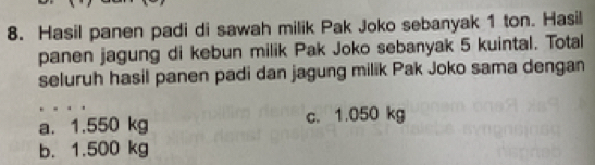 Hasil panen padi di sawah milik Pak Joko sebanyak 1 ton. Hasil
panen jagung di kebun milik Pak Joko sebanyak 5 kuintal. Total
seluruh hasil panen padi dan jagung milik Pak Joko sama dengan
a. 1.550 kg c. 1.050 kg
b. 1.500 kg