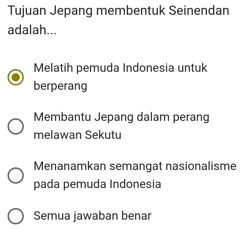 Tujuan Jepang membentuk Seinendan
adalah...
Melatih pemuda Indonesia untuk
berperang
Membantu Jepang dalam perang
melawan Sekutu
Menanamkan semangat nasionalisme
pada pemuda Indonesia
Semua jawaban benar