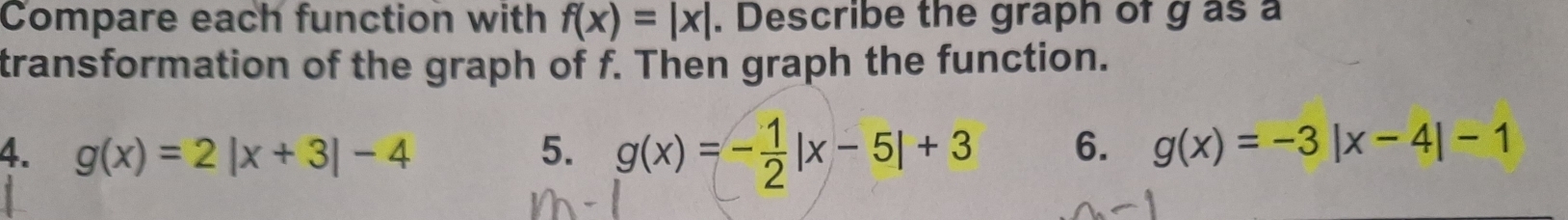 Compare each function with f(x)=|x|. Describe the graph of g as a
transformation of the graph of f. Then graph the function.
4. g(x)=2|x+3|-4 5. g(x)=- 1/2 |x-5|+3 6. g(x)=-3|x-4|-1