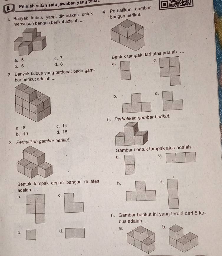 A Pilihlah salah satu jawaban yang tepal.
1. Banyak kubus yang digunakan untuk 4. Perhatikan gambar
menyusun bangun berikut adalah .... bangun berikut.
a. 5 c. 7
Bentuk tampak dari atas adalah ....
C.
b. 6 d. 8
a.
2. Banyak kubus yang terdapat pada gam-
bar berikut adalah ....
b.
d.
5. Perhatikan gambar berikut.
a. 8 c. 14
b. 10 d. 16
3. Perhatikan gambar berikut.
Gambar bentuk tampak atas adalah ....
a.
C.
Bentuk tampak depan bangun di atas b.
d.
adalah ....
a.
C.
6. Gambar berikut ini yang terdiri dari 5 ku-
bus adalah ....
b.
b.
d.
a