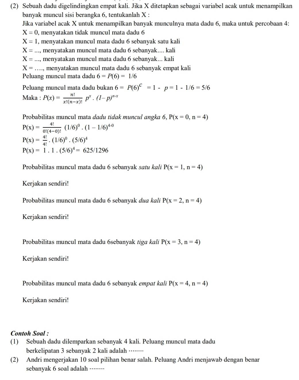 (2) Sebuah dadu digelindingkan empat kali. Jika X ditetapkan sebagai variabel acak untuk menampilkan
banyak muncul sisi berangka 6, tentukanlah X :
Jika variabel acak X untuk menampilkan banyak munculnya mata dadu 6, maka untuk percobaan 4:
X=0 , menyatakan tidak muncul mata dadu 6
X=1 , menyatakan muncul mata dadu 6 sebanyak satu kali
X= _  menyatakan muncul mata dadu 6 sebanyak.... kali
X= _ menyatakan muncul mata dadu 6 sebanyak... kali
X= _  menyatakan muncul mata dadu 6 sebanyak empat kali
Peluang muncul mata dadu 6=P(6)=1/6
Peluang muncul mata dadu bukan 6=P(6)^C=1-p=1-1/6=5/6
Maka : P(x)= n!/x!(n-x)! p^x· (1-p)^n-x
Probabilitas muncul mata dadu tidak muncul angka 6, P(x=0,n=4)
P(x)= 4!/0!(4-0)! (1/6)^0.(1-1/6)^4-0
P(x)= 4!/4! .(1/6)^0.(5/6)^4
P(x)=1.1.(5/6)^4=625/1296
Probabilitas muncul mata dadu 6 sebanyak satu kali P(x=1,n=4)
Kerjakan sendiri!
Probabilitas muncul mata dadu 6 sebanyak dua kali P(x=2,n=4)
Kerjakan sendiri!
Probabilitas muncul mata dadu 6sebanyak tiga kali P(x=3,n=4)
Kerjakan sendiri!
Probabilitas muncul mata dadu 6 sebanyak empat kali P(x=4,n=4)
Kerjakan sendiri!
Contoh Soal :
(1) Sebuah dadu dilemparkan sebanyak 4 kali. Peluang muncul mata dadu
berkelipatan 3 sebanyak 2 kali adalah ······
(2) Andri mengerjakan 10 soal pilihan benar salah. Peluang Andri menjawab dengan benar
sebanyak 6 soal adalah_