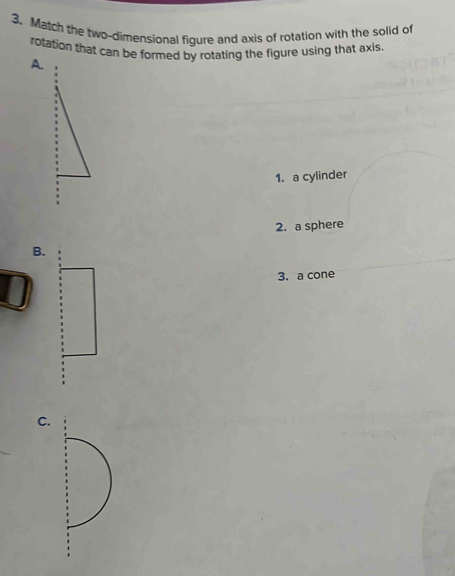 Match the two-dimensional figure and axis of rotation with the solid of 
rotation that can be formed by rotating the figure using that axis. 
A. 
1. a cylinder 
2. a sphere 
B. 
3. a cone 
C.