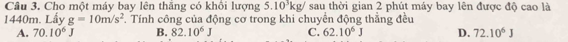 Cho một máy bay lên thăng có khồi lượng 5.10^3kg/ sau thời gian 2 phút máy bay lên được độ cao là
1440m. Lấy g=10m/s^2. Tính công của động cơ trong khi chuyền động thẳng đều
A. 70.10^6J B. 82.10^6J C. 62.10^6J D. 72.10^6J