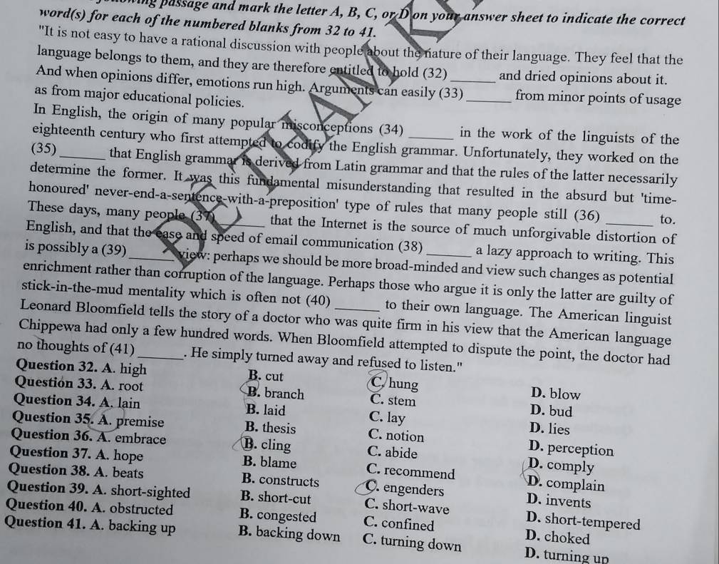 ing passage and mark the letter A, B, C, or D on your answer sheet to indicate the correct
word(s) for each of the numbered blanks from 32 to 41.
"It is not easy to have a rational discussion with people about the nature of their language. They feel that the
language belongs to them, and they are therefore entitled to hold (32)_ and dried opinions about it.
And when opinions differ, emotions run high. Arguments can easily (33) _from minor points of usage
as from major educational policies.
In English, the origin of many popular misconceptions (34) _in the work of the linguists of the
eighteenth century who first attempted to codify the English grammar. Unfortunately, they worked on the
(35)_ that English grammar is derived from Latin grammar and that the rules of the latter necessarily
determine the former. It was this fundamental misunderstanding that resulted in the absurd but 'time-
honoured' never-end-a-sentence-with-a-preposition' type of rules that many people still (36) to.
These days, many people (37) that the Internet is the source of much unforgivable distortion of
English, and that the ease and speed of email communication (38) a lazy approach to writing. This
is possibly a (39)_ view: perhaps we should be more broad-minded and view such changes as potential
enrichment rather than corruption of the language. Perhaps those who argue it is only the latter are guilty of
stick-in-the-mud mentality which is often not (40) to their own language. The American linguist
Leonard Bloomfield tells the story of a doctor who was quite firm in his view that the American language
Chippewa had only a few hundred words. When Bloomfield attempted to dispute the point, the doctor had
no thoughts of (41) _. He simply turned away and refused to listen."
Question 32. A. high B. cut C hung D. blow
Question 33. A. root B. branch C. stem D. bud
Question 34. A. lain B. laid C. lay D. lies
Question 35. A. premise B. thesis C. notion D. perception
Question 36. A. embrace B. cling C. abide
D. comply
Question 37. A. hope B. blame C. recommend D. complain
Question 38. A. beats B. constructs C.engenders D. invents
Question 39. A. short-sighted B. short-cut C. short-wave D. short-tempered
Question 40. A. obstructed B. congested C. confined D. choked
Question 41. A. backing up B. backing down C. turning down D. turning up