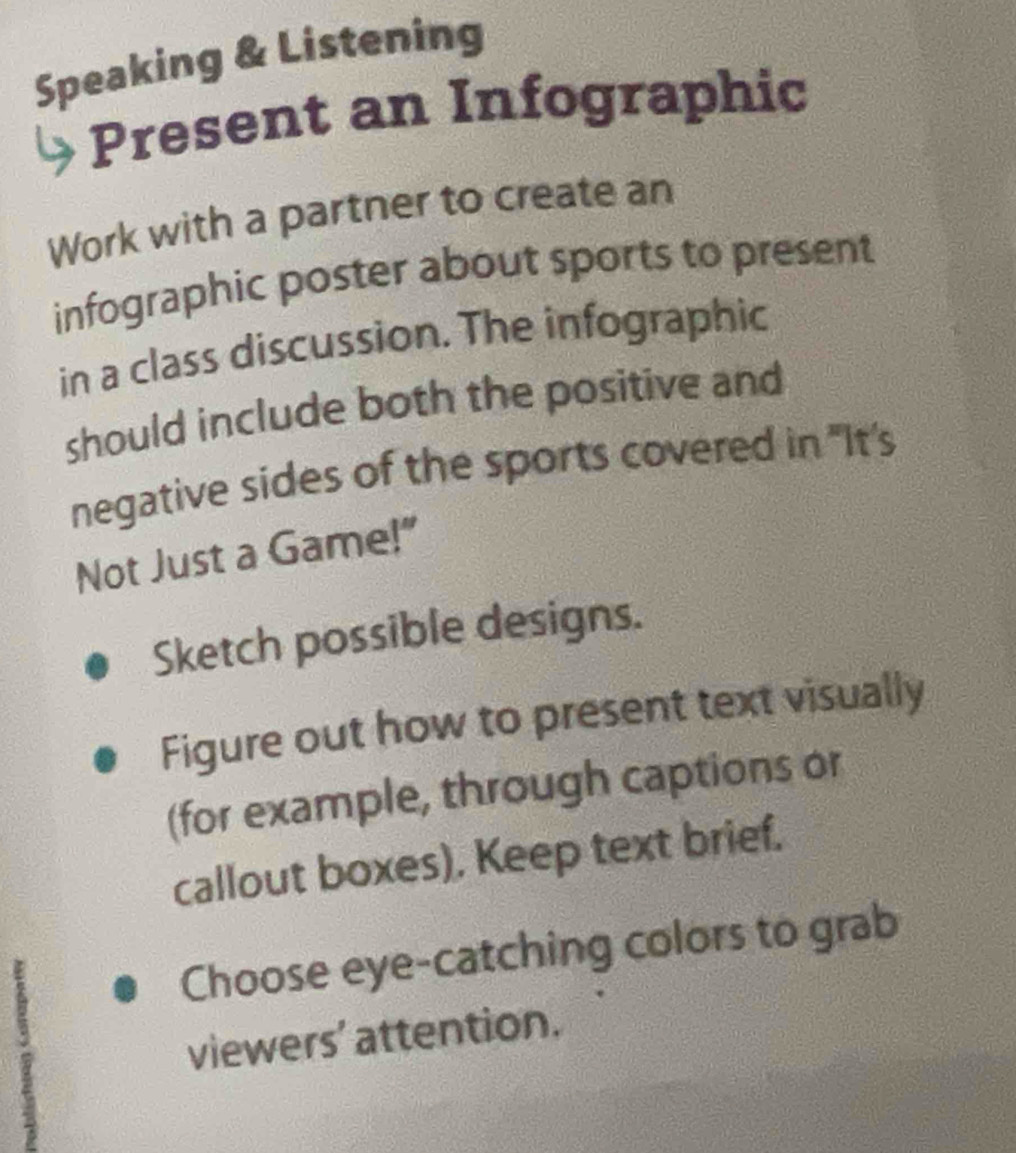 Speaking & Listening 
Present an Infographic 
Work with a partner to create an 
infographic poster about sports to present 
in a class discussion. The infographic 
should include both the positive and 
negative sides of the sports covered in "It's 
Not Just a Game!" 
Sketch possible designs. 
Figure out how to present text visually 
(for example, through captions or 
callout boxes). Keep text brief. 
Choose eye-catching colors to grab 
viewers' attention.