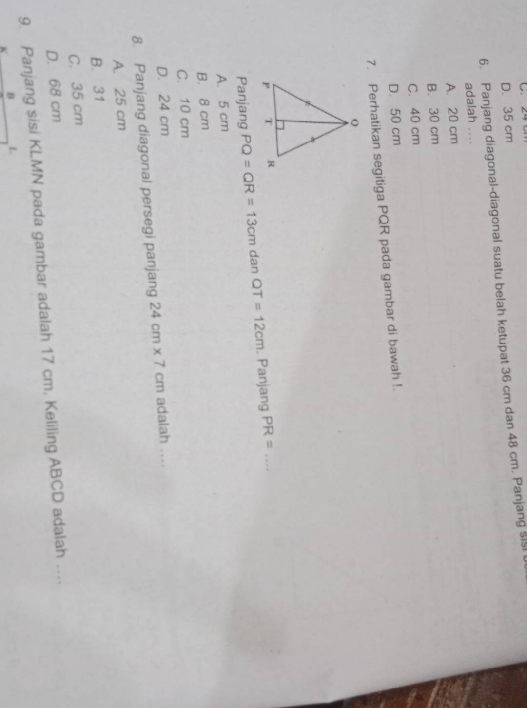 C. 24 C
D. 35 cm
6. Panjang diagonal-diagonal suatu belah ketupat 36 cm dan 48 cm. Panjang sisl 
adalah ...
A. 20 cm
B. 30 cm
C. 40 cm
D. 50 cm
7. Perhatikan segitiga PQR pada gambar di bawah !.
Panjang PQ=QR=13cm dan QT=12cm. Panjang PR= _
A. 5 cm
B. 8 cm
C. 10 cm
D. 24 cm
8. Panjang diagonal persegi panjang 24cm* 7cm adalah_
A. 25 cm
B. 31
C. 35 cm
D. 68 cm
9. Panjang sisi KLMN pada gambar adalah 17 cm. Keliling ABCD adalah …
K B L