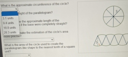 What is the approximate circumference of the circle?
eight of the parallelogram? 3
3 1 units
e the approximate length of the
9.4 units i if the base were completely straight?
18.8 units
28.3 units nake the estimation of the circle's area
more precise'
What is the area of the circle used to create the 3
parallelogram-like shape to the nearest tenth of a square
unit?