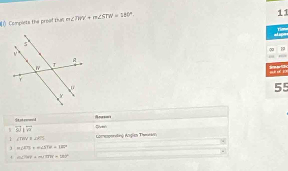 Complete the proof that m∠ TWV+m∠ STW=180°. 
11 
elape Tima 
0 20 
aut of 10 SmartSc 
55 
Statement Reason 
1 overleftrightarrow SUparallel overleftrightarrow VX
Given 
2 ∠ TWV=∠ RTS Corresponding Angles Theorem 
] m∠ RTS+m∠ STW=180°
4 m∠ TWV+m∠ STW=180°