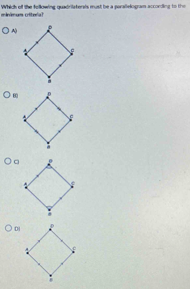 Which of the following quadrilaterals must be a parallelogram according to the 
minímum criteria? 
A) 
B) 
C) 
D)