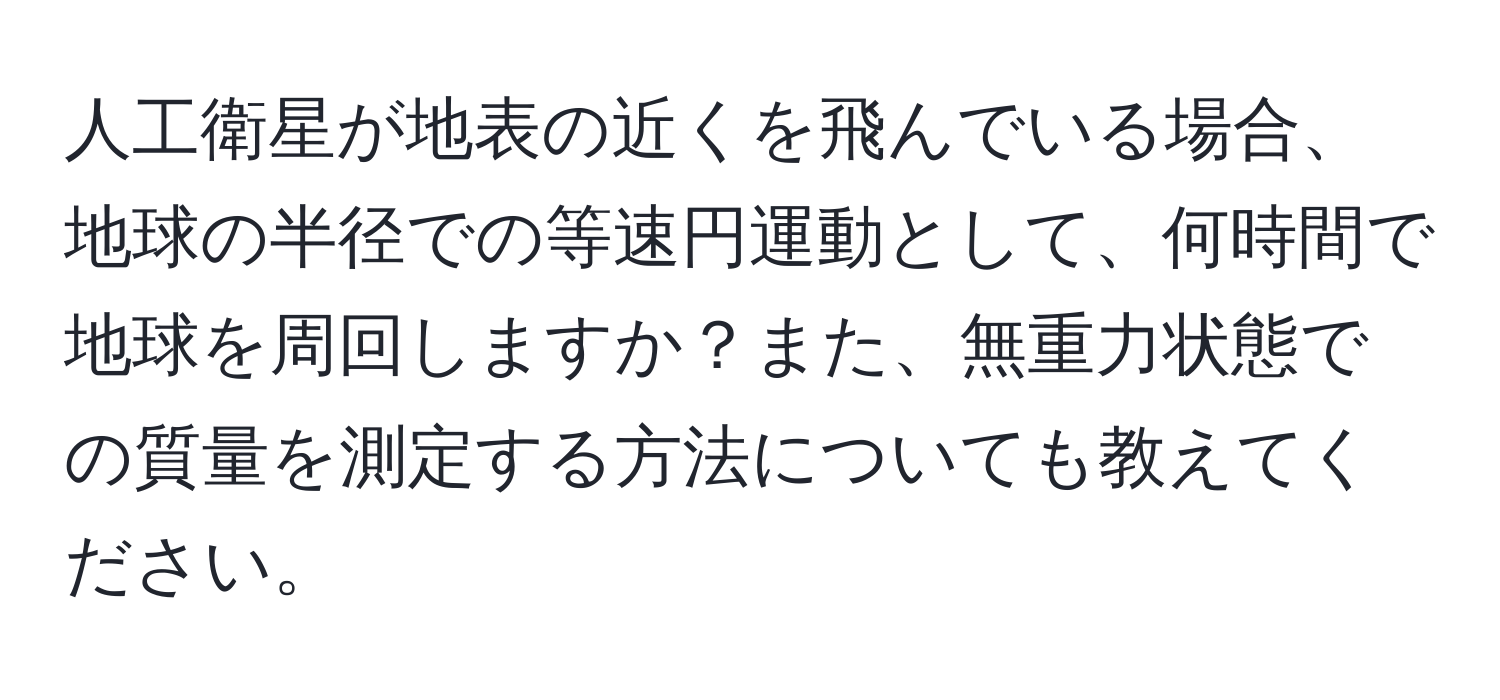 人工衛星が地表の近くを飛んでいる場合、地球の半径での等速円運動として、何時間で地球を周回しますか？また、無重力状態での質量を測定する方法についても教えてください。