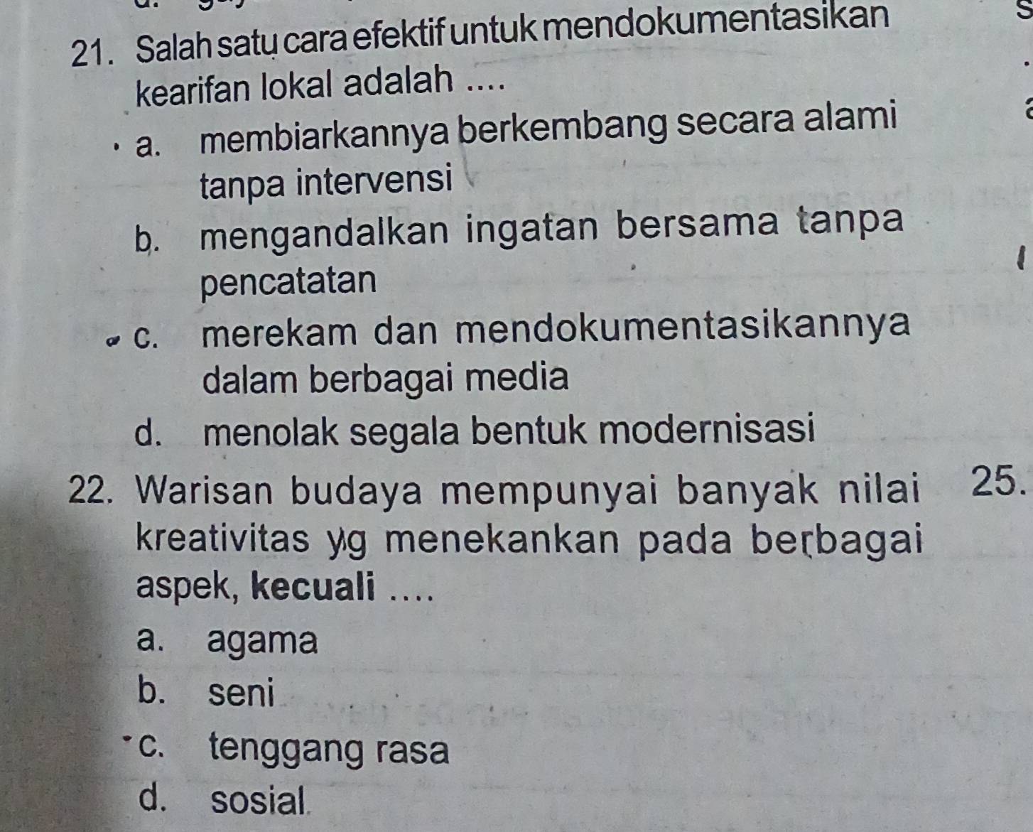 Salah saty cara efektif untuk mendokumentasikan
S
kearifan lokal adalah ....
a. membiarkannya berkembang secara alami
tanpa intervensi
b. mengandalkan ingatan bersama tanpa
pencatatan
c. merekam dan mendokumentasikannya
dalam berbagai media
d. menolak segala bentuk modernisasi
22. Warisan budaya mempunyai banyak nilai 25.
kreativitas yg menekankan pada beɽbagai
aspek, kecuali ...
a. agama
b. seni
c. tenggang rasa
d. sosial