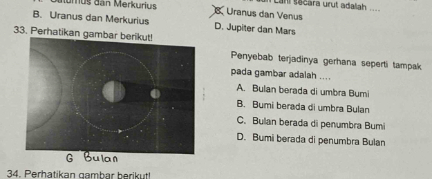 Lani sécara urut adalah
Mumus dan Merkurius Uranus dan Venus
B. Uranus dan Merkurius D. Jupiter dan Mars
33. Perhatikan gamba
Penyebab terjadinya gerhana seperti tampak
pada gambar adalah ....
A. Bulan berada di umbra Bumi
B. Bumi berada di umbra Bulan
C. Bulan berada di penumbra Bumi
D. Bumi berada di penumbra Bulan
34. Perhatikan gambar berikut!