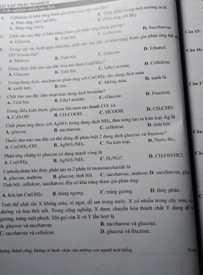 tài tập trác nghiệm
Trác nghiệm nhiều lựa chọn
#: Cellulose có khả năng tham gia phản ứng nào sau dây? B. Thủy phân trong môi trường acid
A. Phân ứng với Cu(OH)_2. D. Phân ứng với Brz
C. Phân ứng với lị. D. Saccharose
2: Chất nào sau đây có khả năng tham gia phản ứng tráng gưong?
B. Tinh bột. C. Cellulose.
Câu 15:
A. Glucose.
3:  Trong xúc tác hydrogen chlrodie, chất nào sau đây có khả năng tham gia phản ứng thể s
OH hemiacetal? D. Ethanol, Câu 16:
A. Maltose. B. Tinh bột. C. Glucose.
I: Dung dịch chất nào sau đây hòa tan được Cư ofC H)e? D. Cellulose.
A. Glucose. B. Tinh bột C. Ethyl acetate
: Trong dung dịch, saccharose phân ứng với Cu(OH)₂ cho đung địch màu D. xanh lá.
A. xanh lam. B. tim. C. không màu,
Câu 11
Chất nào sau đây làm nhạt màu dung địch bromine?
A. Tinh bột. B. Ethyl acetate C. Glucose. D. Fructose.
Trong điều kiện thích, glucose lên mẹn tạo thành CO_2 và
A. C_2H_4OH CH_3C OOH. C. HCOOH. D. CH_3 CHO,
R.
Chất phân ứng được với AgNO_3 trong dung dịch NH₃, đun nóng tạo ra kim loại Ag là
A. glucose. B. saccharose. C. cellulose. D. tinh bột.
Thuốc thứ nào sau đây có thhat c ùng để phân biệt 2 dung dịch glucose và fructose? Câu
A. Cu(OH)_2/OH^-. B. AgNO_3/NH_3. C. Na kim loại. D. Nước Brị.
Phản ứng chứng tó glucose có đạng mạch vòng là D. C H OH/HCl Câu
A. Cu(OH)_2. B. AgNO_3/NH_3 C. H_2/Ni.t°.
Carbohydrate khi thủy phân tạo ra 2 phân tử monosaccharide là
A. glucose, maltose. B. glucose, tinh bột. C. saccharose, maltose.D. saccharose, glue
Tinh bột, cellulose, saccharose đều có khả năng tham gia phản ứng
A. hòa tan Cu(OH) B. trùng ngưng. C. tráng gương. D. thủy phân.
C
Tinh thể chất rắn X không màu, vị ngọt, dễ tan trong nước. X có nhiều trong cây mía, c
dường và hoa thốt nốt. Trong công nghiệp, X được chuyển hóa thành chất Y dùng đề n
gương, tráng ruột phích. Tên gọi của X và Y lần lượt là
A. glucose và saccharose.  B. saccharose và glucose
C. saccharose và cellulose. D. glucose và fructose,
Tường thành công, không có bước chân của những con người lười biếng Tranç