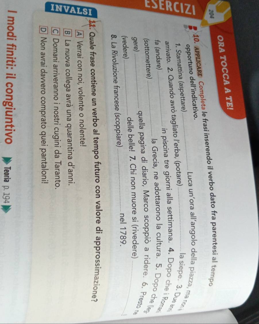 ORA TOCCA A TE!
204
10. ApLICARE Completa le frasi inserendo il verbo dato fra parentesi al tempo
opportuno dell’indicativo.
Luca un'ora all'angolo della piazza, ma non
1. Stamattina (aspettare)
a
arrivato. 2. Quando avrò tagliato l’erba, (potare)
la siepe. 3. Due an
fa (andare)
_in piscina tre giorni alla settimana. 4. Dopo che i Romani
_la Grecia, ne adottarono la cultura. 5. Dopo che (leg-
(sottomettere)
gere)
_quella pagina di diario, Marco scoppiò a ridere. 6. Presto ne
(vedere)_ delle belle! 7. Chi non muore si (rivedere)_
8. La Rivoluzione francese (scoppiare)_
nel 1789.
11. Quale frase contiene un verbo al tempo futuro con valore di approssimazione?
A Verrai con noi, volente o nolente!
B] La nuova collega avrà una quarantina d'anni.
C Domani arriveranno i nostri cugini da Taranto.
D Non avrai davvero comprato quei pantaloni!
I modi finiti: il congiuntivo Teoria p. 194