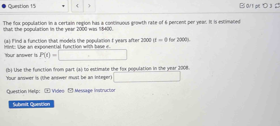 < > □ 0/1 pt つ 3 % 
The fox population in a certain region has a continuous growth rate of 6 percent per year. It is estimated 
that the population in the year 2000 was 18400. 
(a) Find a function that models the population t years after 2000(t=0 for 2000). 
Hint: Use an exponential function with base e. 
Your answer is P(t)=□
(b) Use the function from part (a) to estimate the fox population in the year 2008. 
Your answer is (the answer must be an integer) □ 
Question Help: * Video Message instructor 
Submit Question