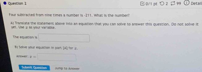 つ 2 : 99 Detail 
Four subtracted from nine times a number is -211. What is the number? 
A) Translate the statement above into an equation that you can solve to answer this question. Do not solve it 
yet. Use æ as your variable. 
The equation is □ 
B) Solve your equation in part [A] for x. 
Answer: x=□
Submit Question Jump to Answer