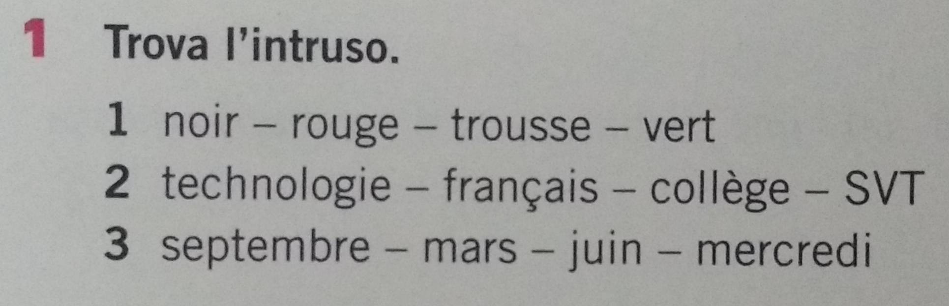 Trova l'intruso. 
1 noir - rouge - trousse - vert 
2 technologie - français - collège - SVT 
3 septembre - mars - juin - mercredi