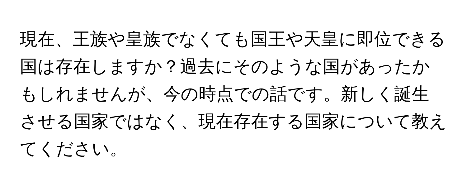 現在、王族や皇族でなくても国王や天皇に即位できる国は存在しますか？過去にそのような国があったかもしれませんが、今の時点での話です。新しく誕生させる国家ではなく、現在存在する国家について教えてください。