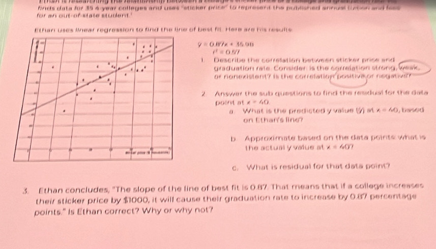 finds data for 35 4-year colleges and uses 'sticker price" to represent the published annual totion and fass 
for an out-of-state student.' 
Ethan uses linear regression to find the line of best fit. Here are his resulte 
0 
. . y=0.87x+35.98.
t^1=0.5/t
1. Describe the correlation between sticker price and 
. 
graduation rate. Consider is the correlation strong, weak. 
or nonexistent? is the correlation positive or negativen 
2 Answer the sub questions to find the residual for the dala 
point at x=40
a. What is the predicted y value () at x=40 , based 
on Ethan's line? 
b. Approximate based on the data points what is 
the actual y value at x=40? 

c. What is residual for that data point? 
3. Ethan concludes, "The slope of the line of best fit is 0.87. That means that if a college increases 
their sticker price by $1000, it will cause their graduation rate to increase by 0.87 percentage 
points." Is Ethan correct? Why or why not?