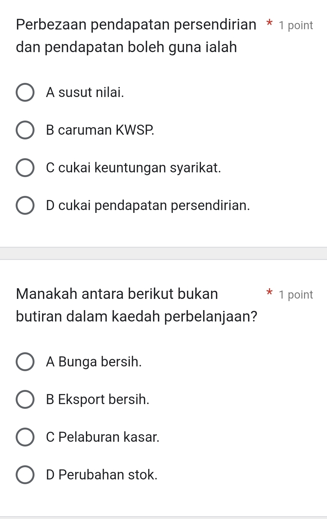 Perbezaan pendapatan persendirian * 1 point
dan pendapatan boleh guna ialah
A susut nilai.
B caruman KWSP.
C cukai keuntungan syarikat.
D cukai pendapatan persendirian.
Manakah antara berikut bukan 1 point
butiran dalam kaedah perbelanjaan?
A Bunga bersih.
B Eksport bersih.
C Pelaburan kasar.
D Perubahan stok.