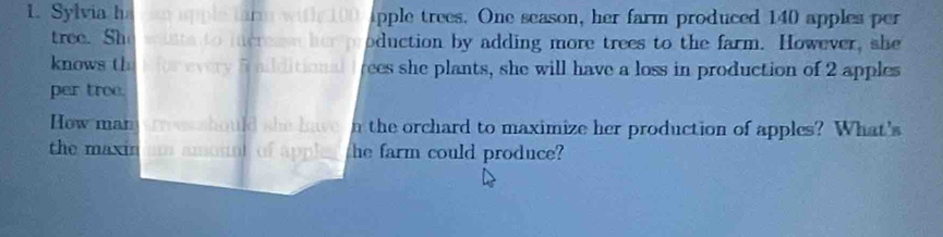 Sylvia ha can apple tarm with 100 apple trees. One season, her farm produced 140 apples per 
tree. She winta to increme her production by adding more trees to the farm. However, she 
knows thes for every 5 ailditional frees she plants, she will have a loss in production of 2 apples 
per tree. 
How man rves should she have n the orchard to maximize her production of apples? What's 
the maxin am amount of applea the farm could produce?