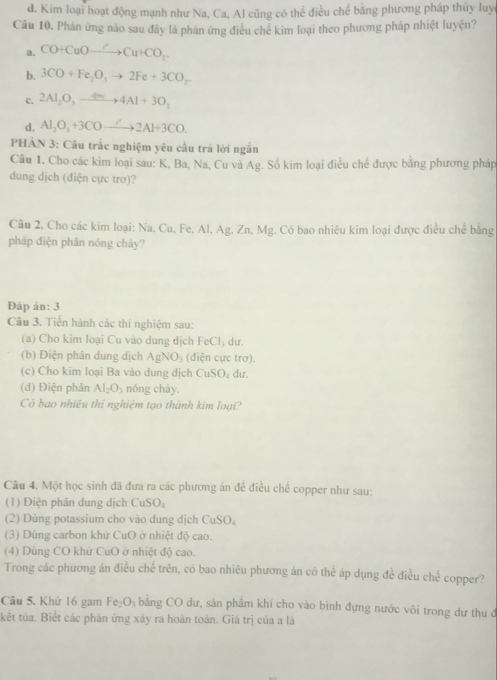 d. Kim loại hoạt động mạnh như Na, Ca, Al cũng có thể điều chế bằng phương pháp thủy luy
Câu 10. Phản ứng nào sau đây là phản ứng điều chế kim loại theo phương pháp nhiệt luyện?
a. CO+CuOto Cu+CO_2.
b. 3CO+Fe_2O_3to 2Fe+3CO_2.
c. 2Al_2O_3to 4Am4Al+3O_2
d. Al_2O_3+3COto 2Al+3CO.
PHÀN 3: Câu trắc nghiệm yêu cầu trả lời ngắn
Câu 1. Cho các kim loại sau: K, Ba, Na, Cu và Ag. Số kim loại điều chế được bằng phương pháp
dung dịch (điện cực trơ)?
Câu 2. Cho các kim loại: Na, Cu, Fe, Al, Ag, Zn, Mg. Có bao nhiêu kim loại được điều chế bằng
pháp điện phân nóng chảy?
Đáp án: 3
Câu 3. Tiến hành các thí nghiệm sau:
(a) Cho kim loại Cu vào dung dịch FeCl_3 du.
(b) Điện phân dung dịch AgNO_3 (điện cực trơ).
(c) Cho kim loại Ba vào dung dịch CuSO_4 du.
(d) Điện phân Al_2O_3 nóng chảy.
Có bao nhiêu thi nghiệm tạo thành kim loại?
Câu 4. Một học sinh đã đưa ra các phương án đề điều chế copper như sau:
()  Đ iện phân dung dịch CuSO_4
(2) Dùng potassium cho vào dung dịch CuSO_4
(3) Dùng carbon khử CuO ở nhiệt độ cao.
(4) Dùng CO khử CuO ở nhiệt độ cao.
Trong các phương án điều chế trên, có bao nhiêu phương án có thể áp dụng đề điều chế copper?
Câu 5. Khử 16 gam Fe_2O_3 bằng CO dư, sản phẩm khí cho vào bình đựng nước vôi trong dư thu đ
kết tủa. Biết các phản ứng xảy ra hoàn toàn. Giá trị của a là