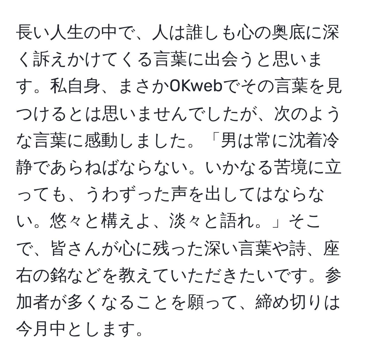 長い人生の中で、人は誰しも心の奥底に深く訴えかけてくる言葉に出会うと思います。私自身、まさかOKwebでその言葉を見つけるとは思いませんでしたが、次のような言葉に感動しました。「男は常に沈着冷静であらねばならない。いかなる苦境に立っても、うわずった声を出してはならない。悠々と構えよ、淡々と語れ。」そこで、皆さんが心に残った深い言葉や詩、座右の銘などを教えていただきたいです。参加者が多くなることを願って、締め切りは今月中とします。