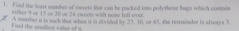 Find the least number of sweets that can be packed into polythene bags which contain 
either 9 or 15 or 20 or 24 sweets with none left over. 
2. A number n is such that when it is divided by 27, 30, or 45, the remainder is always 3. 
Find the smallest value of n.