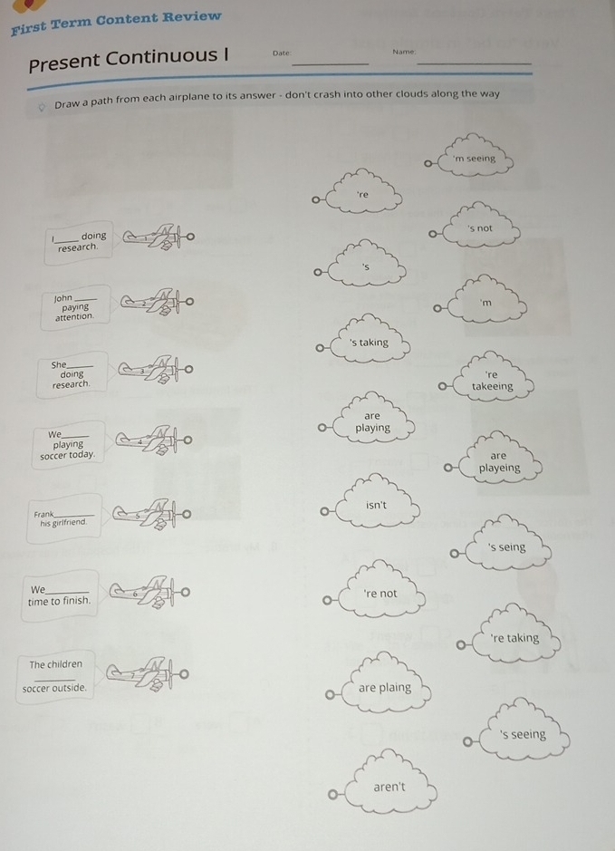 First Term Content Review
Present Continuous I Date:_ Name:_
* Draw a path from each airplane to its answer - don't crash into other clouds along the way
。 'm seeing
're
_
doing 's not
research
John_
paying
。 'm
attention
She_
o i g
're
research. takeeing
We_
playing
soccer today. are
。 playeing
Frank_
his girlfriend.
's seing
We
time to finish.
're taking
The children
soccer outside.
's seeing