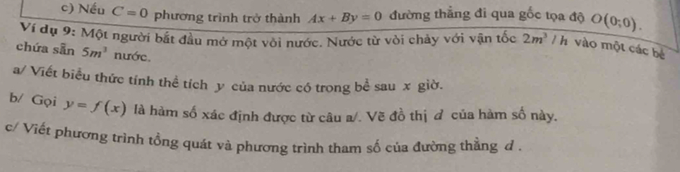 Nếu C=0 phương trình trở thành Ax+By=0 đường thẳng đi qua gốc tọa độ O(0;0). 
Ví dụ 9: Một người bắt đầu mở một vỏi nước. Nước từ vòi chảy với vận tốc 2m^3/ h vào một các bé 
chứa sẵn 5m^3 nước. 
a/ Viết biểu thức tính thể tích y của nước có trong bề sau x giờ. 
b/ Gọi y=f(x) là hàm số xác định được từ câu a/. Vẽ đồ thị đ của hàm số này. 
c/ Viết phương trình tồng quát và phương trình tham số của đường thẳng d.