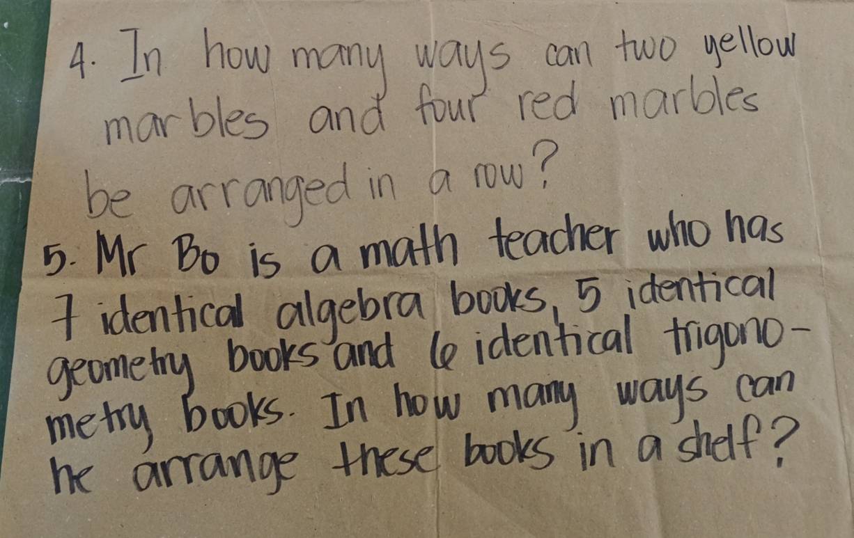 In how many ways can two yellow 
marbles and four red marbles 
be arranged in a row? 
5. Mr Bo is a math teacher who has 
I identical algebra books, 5 identical 
geometry books and le identical frigono- 
metry books. In how many ways can 
he arrange these books in a shelf?