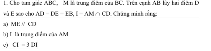 Cho tam giác ABC, M là trung điêm của BC. Trên cạnh AB lây hai điểm D
và E sao cho AD=DE=EB, I=AM∩ CD. Chứng minh rằng: 
a) MEparallel CD
b) I là trung điểm của AM
c) CI=3DI