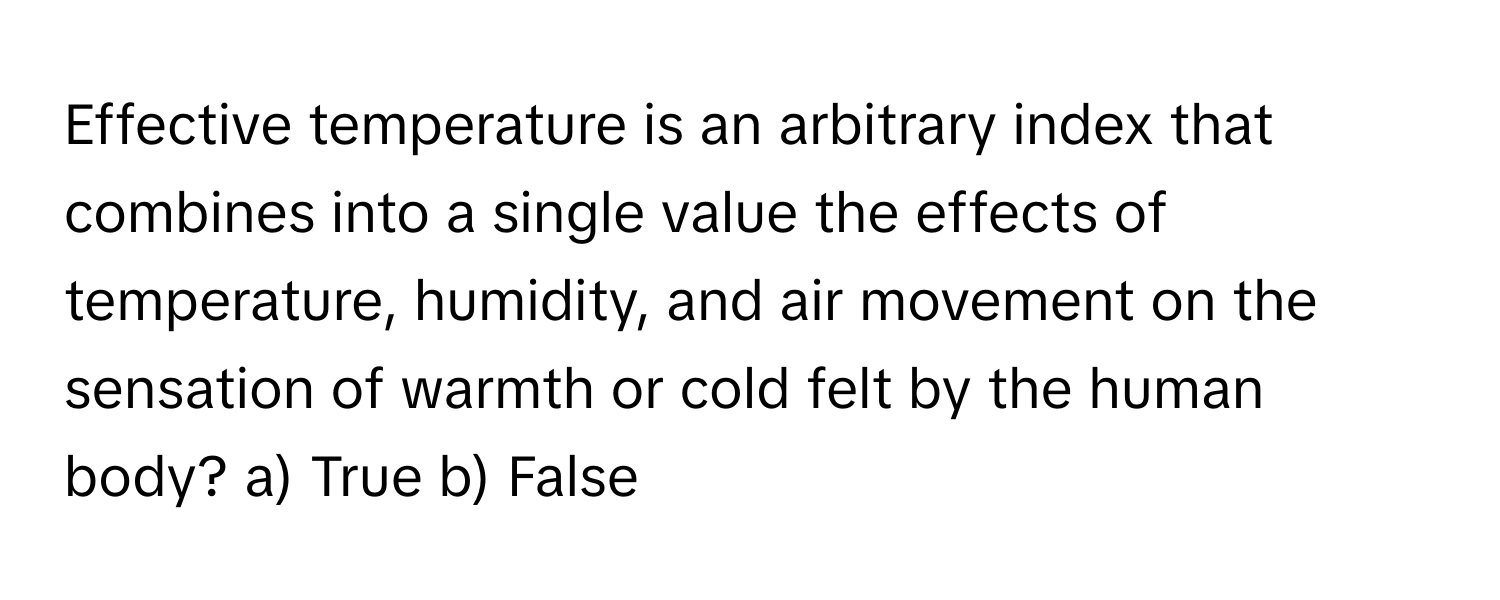 Effective temperature is an arbitrary index that combines into a single value the effects of temperature, humidity, and air movement on the sensation of warmth or cold felt by the human body? a) True b) False