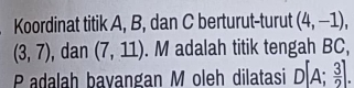 Koordinat titik A, B, dan C berturut-turut (4,-1),
(3,7) , dan (7,11). M adalah titik tengah BC, 
Padalah bavangan M oleh dilatasi D[A; 3/2 ].