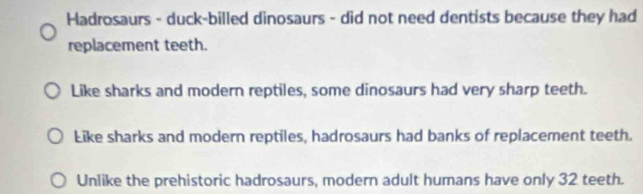 Hadrosaurs - duck-billed dinosaurs - did not need dentists because they had
replacement teeth.
Like sharks and modern reptiles, some dinosaurs had very sharp teeth.
Like sharks and modern reptiles, hadrosaurs had banks of replacement teeth.
Unlike the prehistoric hadrosaurs, modern adult humans have only 32 teeth.