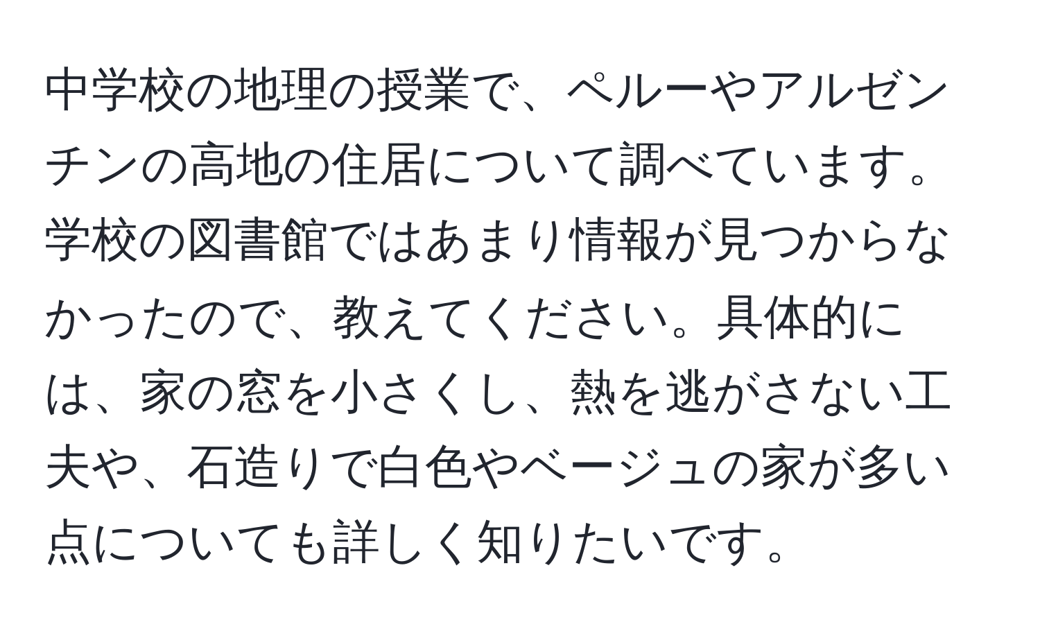 中学校の地理の授業で、ペルーやアルゼンチンの高地の住居について調べています。学校の図書館ではあまり情報が見つからなかったので、教えてください。具体的には、家の窓を小さくし、熱を逃がさない工夫や、石造りで白色やベージュの家が多い点についても詳しく知りたいです。