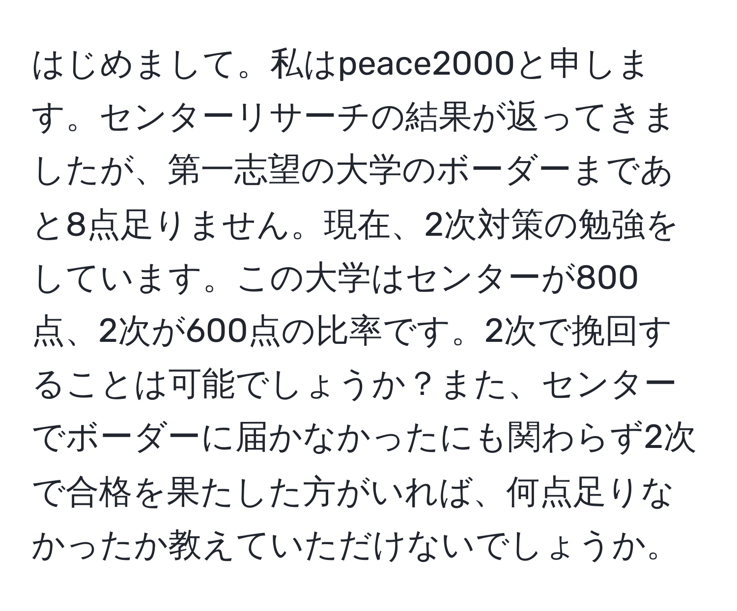 はじめまして。私はpeace2000と申します。センターリサーチの結果が返ってきましたが、第一志望の大学のボーダーまであと8点足りません。現在、2次対策の勉強をしています。この大学はセンターが800点、2次が600点の比率です。2次で挽回することは可能でしょうか？また、センターでボーダーに届かなかったにも関わらず2次で合格を果たした方がいれば、何点足りなかったか教えていただけないでしょうか。