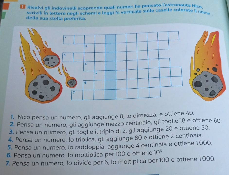 Risolvi gli indovinelli scoprendo quali numeri ha pensato l’astronauta Nico, 
scrivili in lettere negli schemi e leggi in verticale sulle caselle colorate il nome . 
della sua stella preferita. 
1. Nico pensa un numero, gli aggiunge 8, lo dimezza, e ottiene 40. 
2. Pensa un numero, gli aggiunge mezzo centinaio, gli toglie 18 e ottiene 60. 
3. Pensa un numero, gli toglie il triplo di 2, gli aggiunge 20 e ottiene 50. 
4. Pensa un numero, lo triplica, gli aggiunge 80 e ottiene 2 centinaia. 
5. Pensa un numero, lo raddoppia, aggiunge 4 centinaia e ottiene 1000. 
6. Pensa un numero, lo moltiplica per 100 e ottiene 10^6. 
7. Pensa un numero, lo divide per 6, lo moltiplica per 100 e ottiene 1 000.