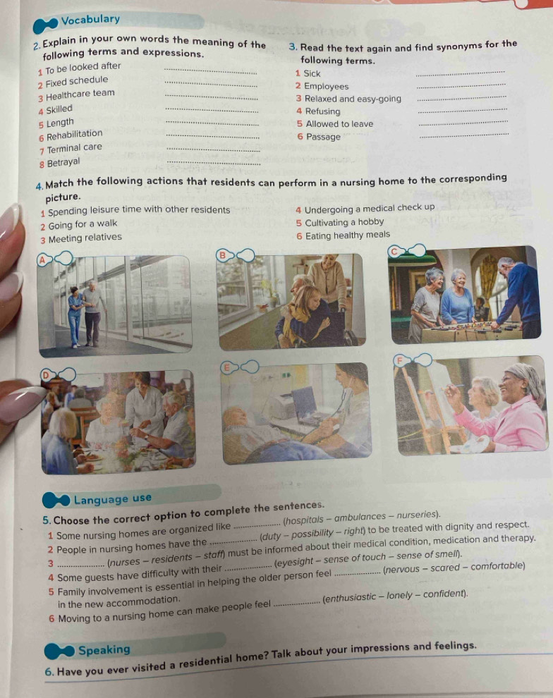 Vocabulary 
2. Explain in your own words the meaning of the 3. Read the text again and find synonyms for the 
following terms and expressions. following terms. 
1 To be looked after_ 
1 Sick 
_ 
2 Fixed schedule_ 
2 Employees 
_ 
3 Healthcare team_ 
_ 
3 Relaxed and easy-going_ 
4 Skilled 
4 Refusing 
_ 
5 Length _5 Allowed to leave_ 
6 Rehabilitation 
_ 
6 Passage 
_ 
7 Terminal care 
_ 
8 Betrayal 
_ 
4 Match the following actions that residents can perform in a nursing home to the corresponding 
picture. 
1 Spending leisure time with other residents 4 Undergoing a medical check up 
2 Going for a walk 5 Cultivating a hobby 
Meeting relatives 6 Eating healthy meals 
Language use 
5. Choose the correct option to complete the sentences. 
1 Some nursing homes are organized like (hospitals - ambulances - nurseries). 
2 People in nursing homes have the _(duty - possibility - right) to be treated with dignity and respect. 
3 _(nurses - residents - staff) must be informed about their medical condition, medication and therapy. 
4 Some guests have difficulty with their (eyesight - sense of touch - sense of smell). 
5 Family involvement is essential in helping the older person feel (nervous - scared - comfortable) 
in the new accommodation. 
6 Moving to a nursing home can make people feel _(enthusiastic - lonely - confident). 
Speaking 
6. Have you ever visited a residential home? Talk about your impressions and feelings.