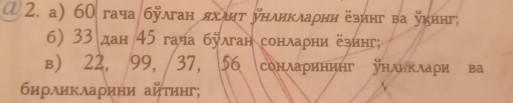 ① 2. a) 60 гача бÿлган яхιητ унликлаρни езинг ва укинг; 
6) 33 дан 45 гача булган сонлаρни ёзинг; 
в) 22, 99, 37, 56 сонларининг унлнклаρи ва 
биρλиκλаρини айτиηг;