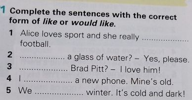 Complete the sentences with the correct 
form of like or would like. 
1 Alice loves sport and she really_ 
football. 
2 _a glass of water? - Yes, please. 
3 _Brad Pitt? - I love him! 
4 1 _a new phone. Mine's old. 
5 We _winter. It's cold and dark!