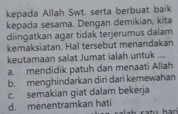 kepada Allah Swt. serta berbuat baik
kepada sesama. Dengan demikian, kita
diingatkan agar tidak terjerumus dalam
kemaksiatan. Hal tersebut menandakan
keutamaan salat Jumat ialah untuk ....
a. mendidik patuh dan menaati Allah
b. menghindarkan diri dari kemewahan
c. semakian giat dalam bekerja
d. menentramkan hati
satu bar