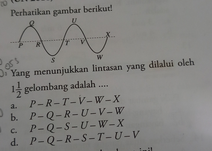 Perhatikan gambar berikut!
Yang menunjukkan lintasan yang dilalui oleh
1 1/2  gelombang adalah ....
a. P-R-T-V-W-X
b. P-Q-R-U-V-W
C. P-Q-S-U-W-X
d. P-Q-R-S-T-U-V