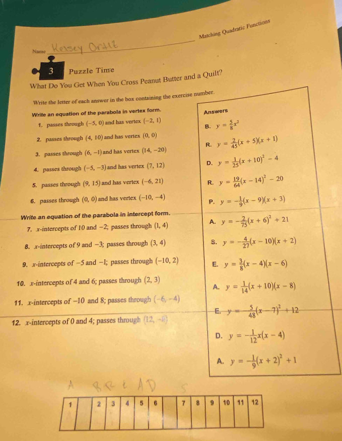 Matching Quadratic Functions
Name
_
3 Puzzle Time
What Do You Get When You Cross Peanut Butter and a Quilt?
Write the letter of each answer in the box containing the exercise number.
Write an equation of the parabola in vertex form. Answers
1. passes through (-5,0) and has vertex (-2,1)
B. y= 5/8 x^2
2. passes through (4,10) and has vertex (0,0)
3. passes through (6,-1) and has vertex (14,-20) R. y= 2/45 (x+5)(x+1)
4. passes through (-5,-3) and has vertex (7,12) D. y= 1/25 (x+10)^2-4
5. passes through (9,15) and has vertex (-6,21) R. y= 19/64 (x-14)^2-20
6. passes through (0,0) and has vertex (-10,-4) P. y=- 1/9 (x-9)(x+3)
Write an equation of the parabola in intercept form.
7. x-intercepts of 10 and −2; passes through (1,4) A. y=- 2/75 (x+6)^2+21
8. x-intercepts of 9 and −3; passes through (3,4) S. y=- 4/27 (x-10)(x+2)
9. x-intercepts of −5 and −1; passes through (-10,2) E. y= 3/8 (x-4)(x-6)
10. x-intercepts of 4 and 6; passes through (2,3)
A. y= 1/14 (x+10)(x-8)
11. x-intercepts of −10 and 8; passes through (-6,-4)
E. y=- 5/48 (x-7)^2+12
12. x-intercepts of 0 and 4; passes through (12,-8)
D. y=- 1/12 x(x-4)
A. y=- 1/9 (x+2)^2+1