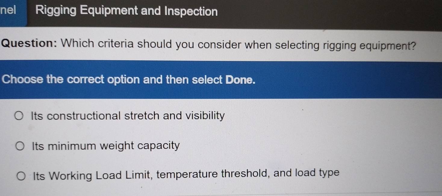 nel Rigging Equipment and Inspection
Question: Which criteria should you consider when selecting rigging equipment?
Choose the correct option and then select Done.
Its constructional stretch and visibility
Its minimum weight capacity
Its Working Load Limit, temperature threshold, and load type